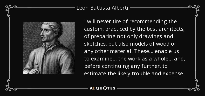 I will never tire of recommending the custom, practiced by the best architects, of preparing not only drawings and sketches, but also models of wood or any other material. These... enable us to examine... the work as a whole... and, before continuing any further, to estimate the likely trouble and expense. - Leon Battista Alberti