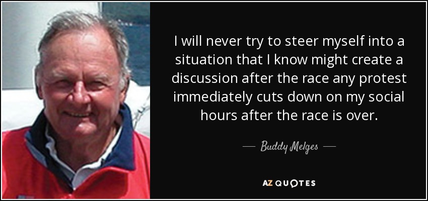 I will never try to steer myself into a situation that I know might create a discussion after the race any protest immediately cuts down on my social hours after the race is over. - Buddy Melges