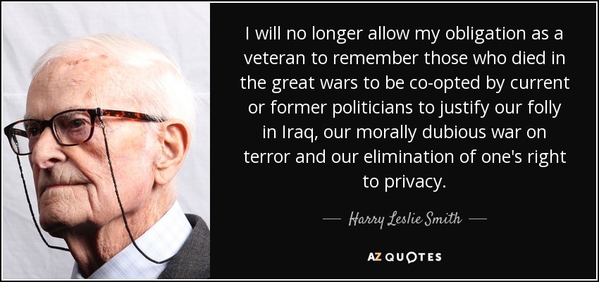 I will no longer allow my obligation as a veteran to remember those who died in the great wars to be co-opted by current or former politicians to justify our folly in Iraq, our morally dubious war on terror and our elimination of one's right to privacy. - Harry Leslie Smith