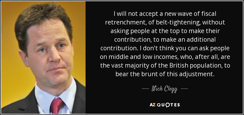 I will not accept a new wave of fiscal retrenchment, of belt-tightening, without asking people at the top to make their contribution, to make an additional contribution. I don't think you can ask people on middle and low incomes, who, after all, are the vast majority of the British population, to bear the brunt of this adjustment. - Nick Clegg