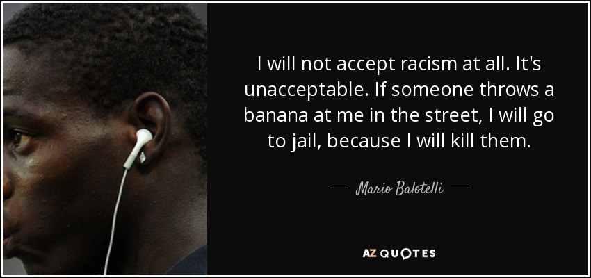 I will not accept racism at all. It's unacceptable. If someone throws a banana at me in the street, I will go to jail, because I will kill them. - Mario Balotelli