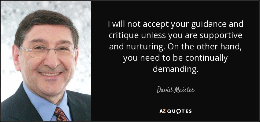 I will not accept your guidance and critique unless you are supportive and nurturing. On the other hand, you need to be continually demanding. - David Maister