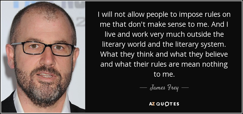 I will not allow people to impose rules on me that don't make sense to me. And I live and work very much outside the literary world and the literary system. What they think and what they believe and what their rules are mean nothing to me. - James Frey