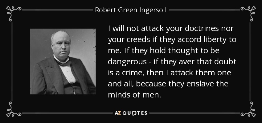I will not attack your doctrines nor your creeds if they accord liberty to me. If they hold thought to be dangerous - if they aver that doubt is a crime, then I attack them one and all, because they enslave the minds of men. - Robert Green Ingersoll