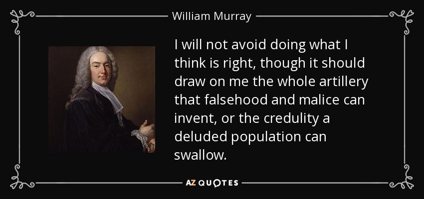 I will not avoid doing what I think is right, though it should draw on me the whole artillery that falsehood and malice can invent, or the credulity a deluded population can swallow. - William Murray, 1st Earl of Mansfield