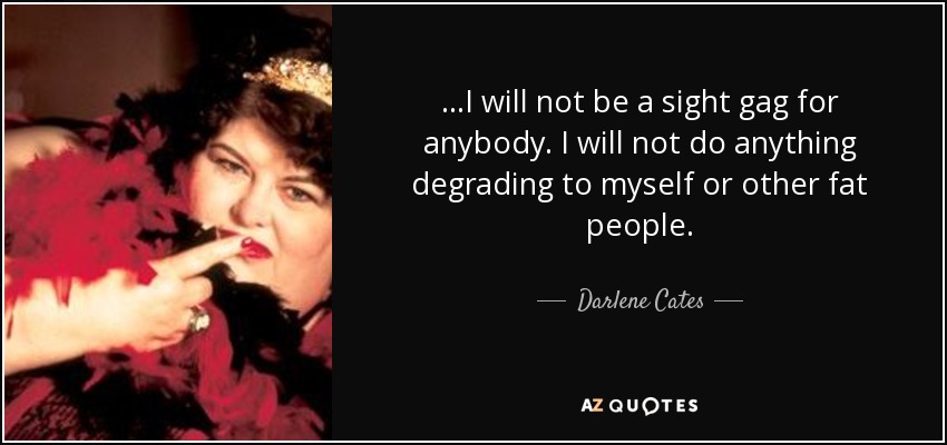 ...I will not be a sight gag for anybody. I will not do anything degrading to myself or other fat people. - Darlene Cates