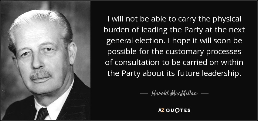 I will not be able to carry the physical burden of leading the Party at the next general election. I hope it will soon be possible for the customary processes of consultation to be carried on within the Party about its future leadership. - Harold MacMillan