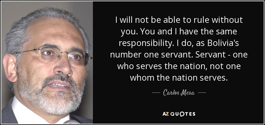 I will not be able to rule without you. You and I have the same responsibility. I do, as Bolivia's number one servant. Servant - one who serves the nation, not one whom the nation serves. - Carlos Mesa