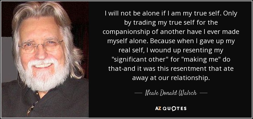 I will not be alone if I am my true self. Only by trading my true self for the companionship of another have I ever made myself alone. Because when I gave up my real self, I wound up resenting my 
