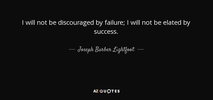 I will not be discouraged by failure; I will not be elated by success. - Joseph Barber Lightfoot