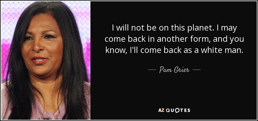 I will not be on this planet. I may come back in another form, and you know, I'll come back as a white man. - Pam Grier