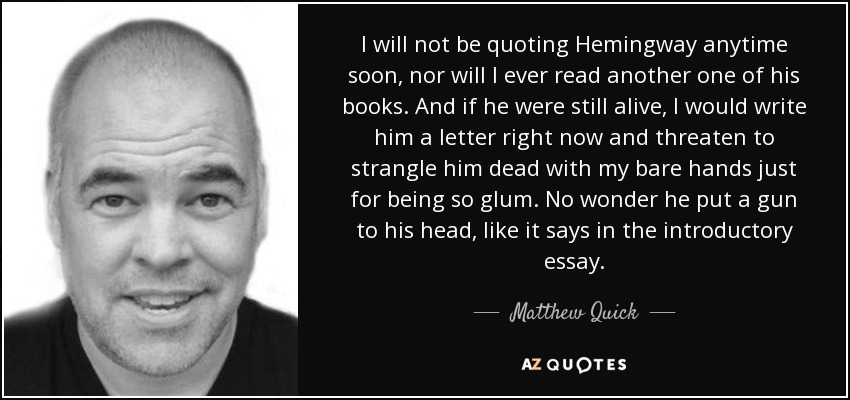 I will not be quoting Hemingway anytime soon, nor will I ever read another one of his books. And if he were still alive, I would write him a letter right now and threaten to strangle him dead with my bare hands just for being so glum. No wonder he put a gun to his head, like it says in the introductory essay. - Matthew Quick