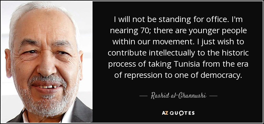 I will not be standing for office. I'm nearing 70; there are younger people within our movement. I just wish to contribute intellectually to the historic process of taking Tunisia from the era of repression to one of democracy. - Rashid al-Ghannushi
