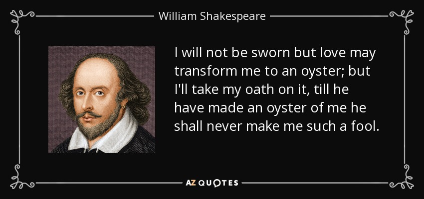 I will not be sworn but love may transform me to an oyster; but I'll take my oath on it, till he have made an oyster of me he shall never make me such a fool. - William Shakespeare