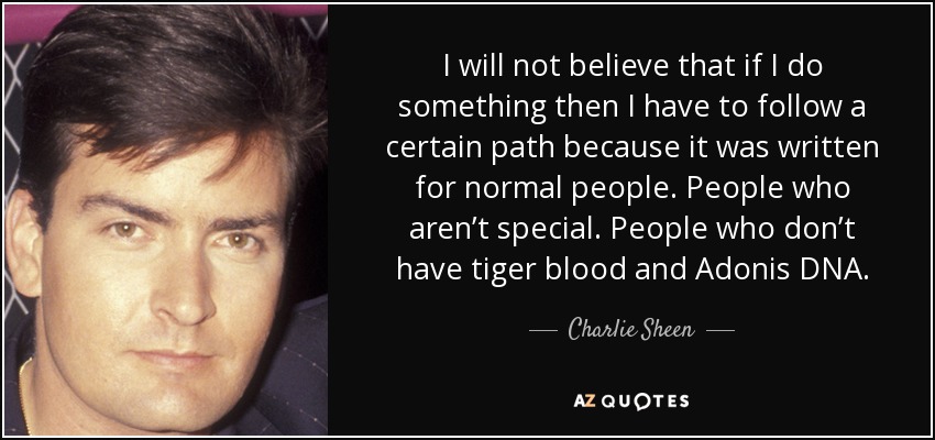 I will not believe that if I do something then I have to follow a certain path because it was written for normal people. People who aren’t special. People who don’t have tiger blood and Adonis DNA. - Charlie Sheen