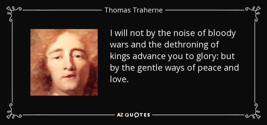 I will not by the noise of bloody wars and the dethroning of kings advance you to glory: but by the gentle ways of peace and love. - Thomas Traherne