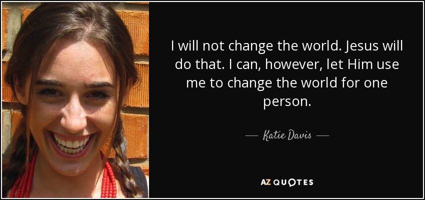 I will not change the world. Jesus will do that. I can, however, let Him use me to change the world for one person. - Katie Davis
