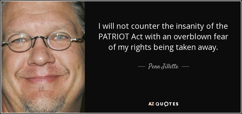 I will not counter the insanity of the PATRIOT Act with an overblown fear of my rights being taken away. - Penn Jillette