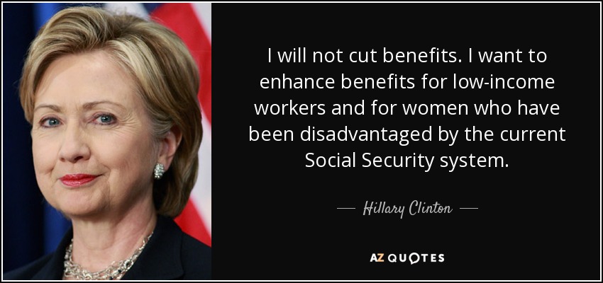 I will not cut benefits. I want to enhance benefits for low-income workers and for women who have been disadvantaged by the current Social Security system. - Hillary Clinton