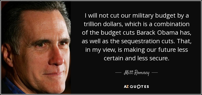 I will not cut our military budget by a trillion dollars, which is a combination of the budget cuts Barack Obama has, as well as the sequestration cuts. That, in my view, is making our future less certain and less secure. - Mitt Romney