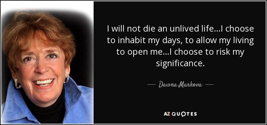 I will not die an unlived life...I choose to inhabit my days, to allow my living to open me...I choose to risk my significance. - Dawna Markova