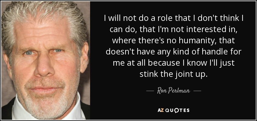 I will not do a role that I don't think I can do, that I'm not interested in, where there's no humanity, that doesn't have any kind of handle for me at all because I know I'll just stink the joint up. - Ron Perlman
