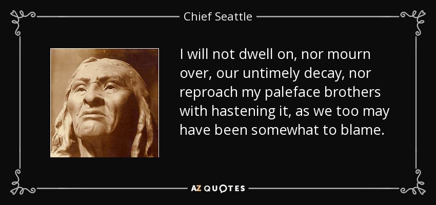 I will not dwell on, nor mourn over, our untimely decay, nor reproach my paleface brothers with hastening it, as we too may have been somewhat to blame. - Chief Seattle