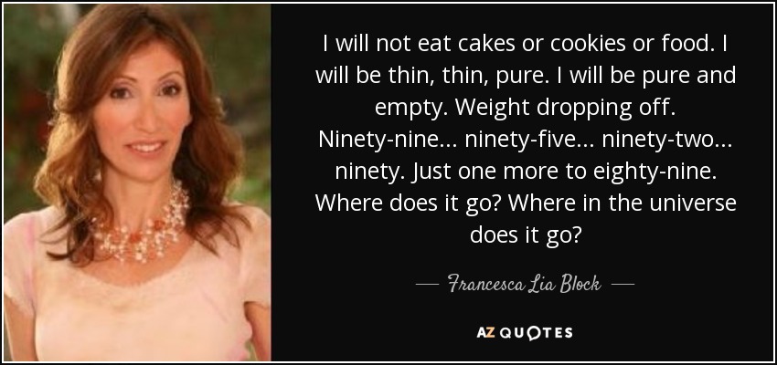 I will not eat cakes or cookies or food. I will be thin, thin, pure. I will be pure and empty. Weight dropping off. Ninety-nine... ninety-five... ninety-two... ninety. Just one more to eighty-nine. Where does it go? Where in the universe does it go? - Francesca Lia Block