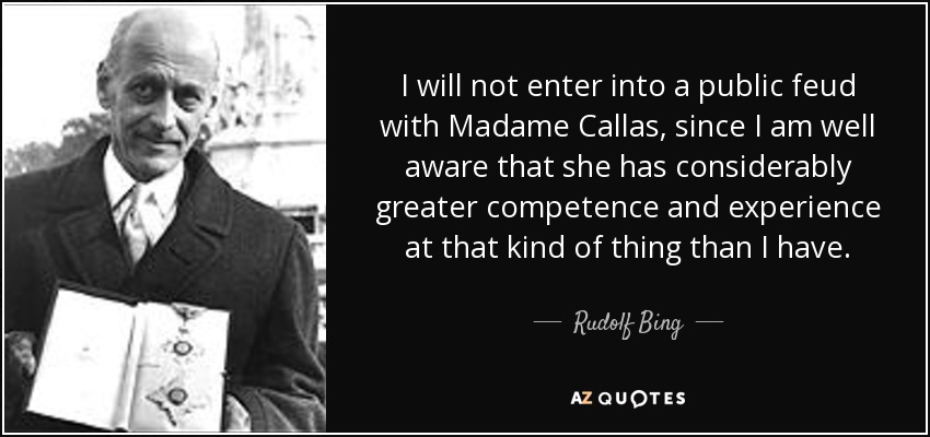 I will not enter into a public feud with Madame Callas, since I am well aware that she has considerably greater competence and experience at that kind of thing than I have. - Rudolf Bing