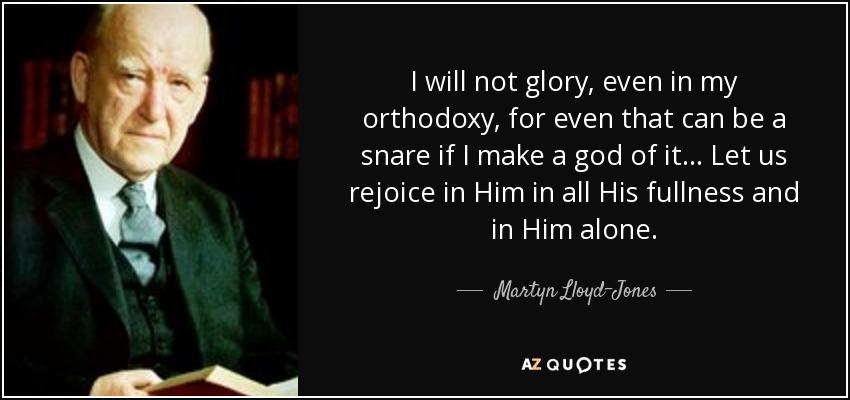 I will not glory, even in my orthodoxy, for even that can be a snare if I make a god of it... Let us rejoice in Him in all His fullness and in Him alone. - Martyn Lloyd-Jones 