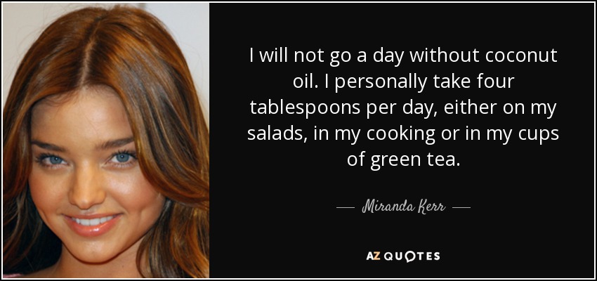 I will not go a day without coconut oil. I personally take four tablespoons per day, either on my salads, in my cooking or in my cups of green tea. - Miranda Kerr