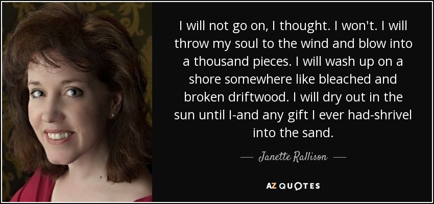 I will not go on, I thought. I won't. I will throw my soul to the wind and blow into a thousand pieces. I will wash up on a shore somewhere like bleached and broken driftwood. I will dry out in the sun until I-and any gift I ever had-shrivel into the sand. - Janette Rallison