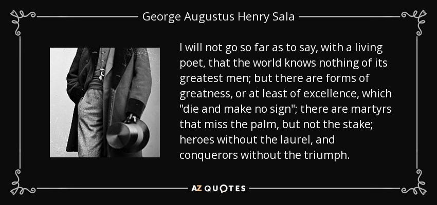 I will not go so far as to say, with a living poet, that the world knows nothing of its greatest men; but there are forms of greatness, or at least of excellence, which 