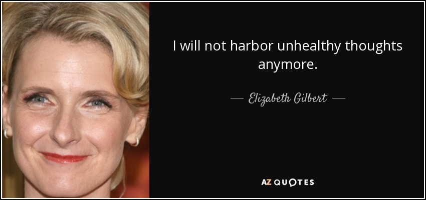 I will not harbor unhealthy thoughts anymore. - Elizabeth Gilbert