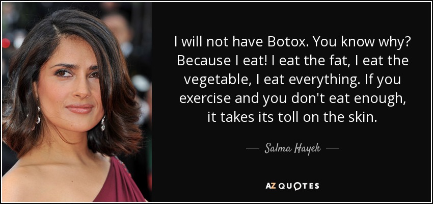 I will not have Botox. You know why? Because I eat! I eat the fat, I eat the vegetable, I eat everything. If you exercise and you don't eat enough, it takes its toll on the skin. - Salma Hayek