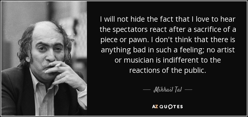 I will not hide the fact that I love to hear the spectators react after a sacrifice of a piece or pawn. I don't think that there is anything bad in such a feeling; no artist or musician is indifferent to the reactions of the public. - Mikhail Tal