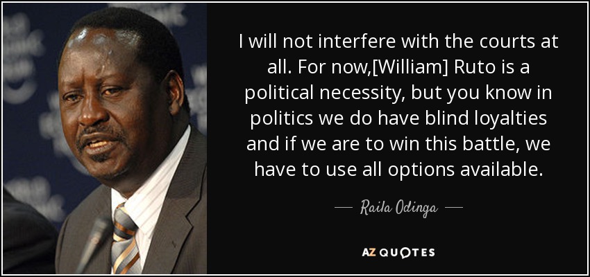 I will not interfere with the courts at all. For now,[William] Ruto is a political necessity, but you know in politics we do have blind loyalties and if we are to win this battle, we have to use all options available. - Raila Odinga