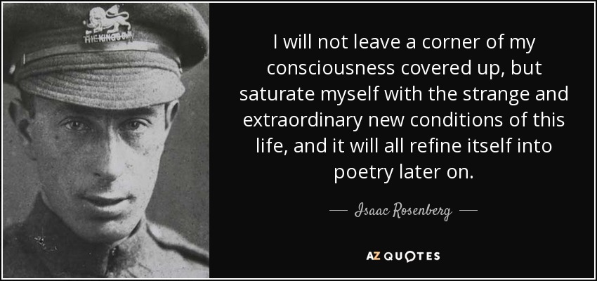 I will not leave a corner of my consciousness covered up, but saturate myself with the strange and extraordinary new conditions of this life, and it will all refine itself into poetry later on. - Isaac Rosenberg