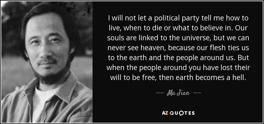 I will not let a political party tell me how to live, when to die or what to believe in. Our souls are linked to the universe, but we can never see heaven, because our flesh ties us to the earth and the people around us. But when the people around you have lost their will to be free, then earth becomes a hell. - Ma Jian