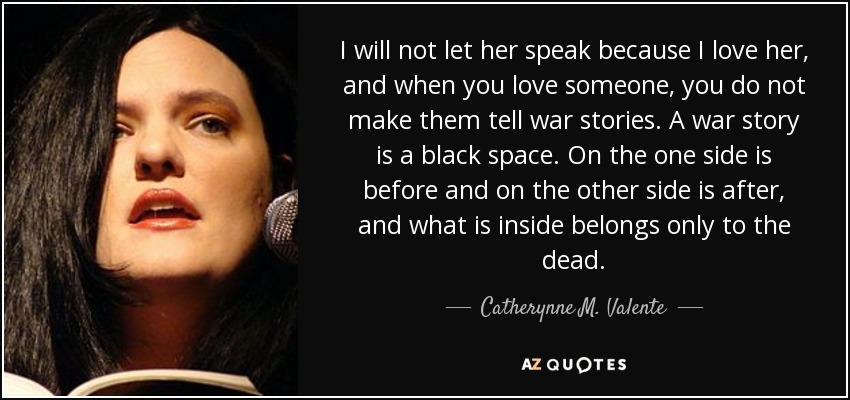 I will not let her speak because I love her, and when you love someone, you do not make them tell war stories. A war story is a black space. On the one side is before and on the other side is after, and what is inside belongs only to the dead. - Catherynne M. Valente