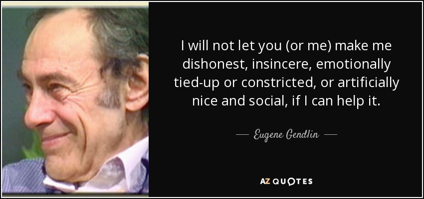 I will not let you (or me) make me dishonest, insincere, emotionally tied-up or constricted, or artificially nice and social, if I can help it. - Eugene Gendlin