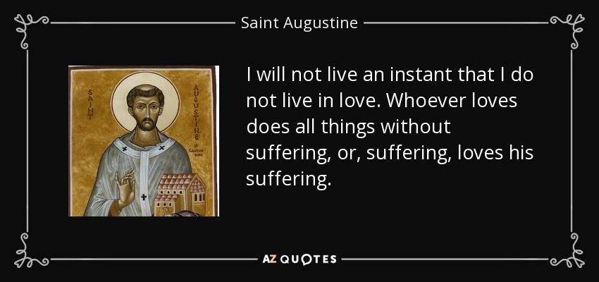 I will not live an instant that I do not live in love. Whoever loves does all things without suffering, or, suffering, loves his suffering. - Saint Augustine
