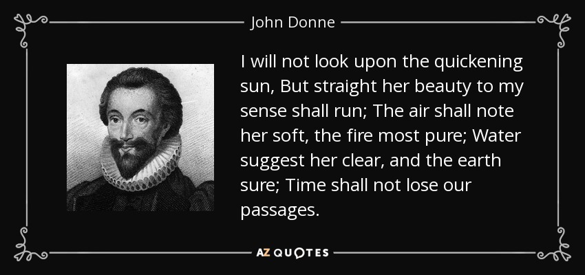 I will not look upon the quickening sun, But straight her beauty to my sense shall run; The air shall note her soft, the fire most pure; Water suggest her clear, and the earth sure; Time shall not lose our passages. - John Donne