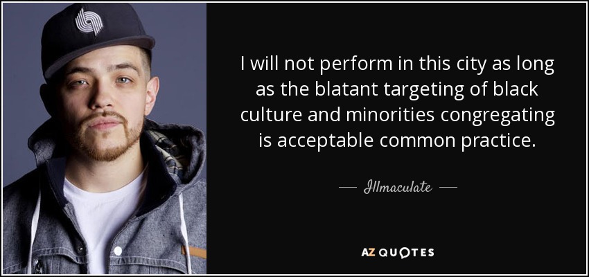 I will not perform in this city as long as the blatant targeting of black culture and minorities congregating is acceptable common practice. - Illmaculate