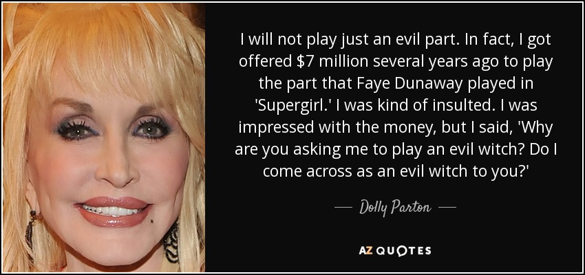 I will not play just an evil part. In fact, I got offered $7 million several years ago to play the part that Faye Dunaway played in 'Supergirl.' I was kind of insulted. I was impressed with the money, but I said, 'Why are you asking me to play an evil witch? Do I come across as an evil witch to you?' - Dolly Parton
