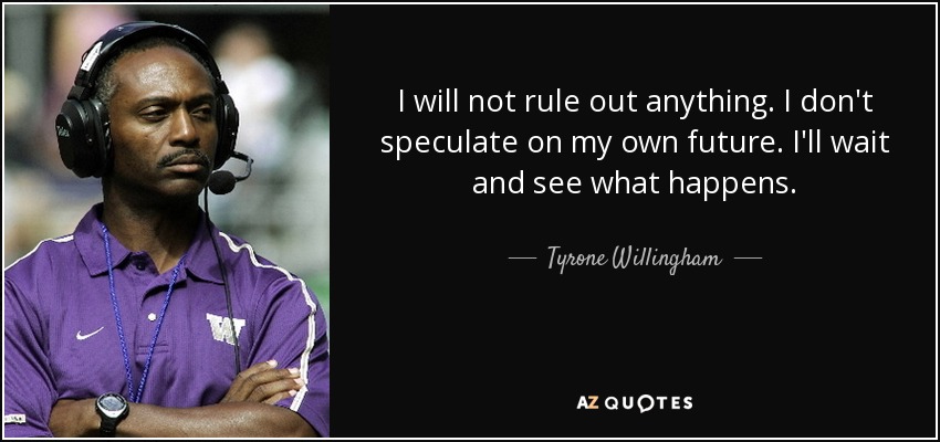 I will not rule out anything. I don't speculate on my own future. I'll wait and see what happens. - Tyrone Willingham