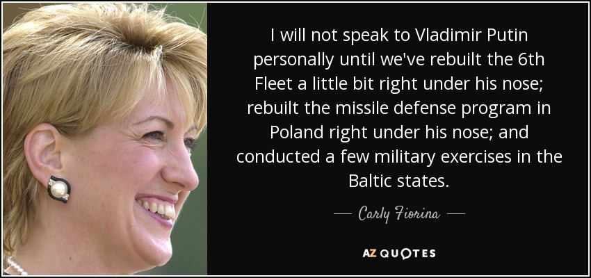 I will not speak to Vladimir Putin personally until we've rebuilt the 6th Fleet a little bit right under his nose; rebuilt the missile defense program in Poland right under his nose; and conducted a few military exercises in the Baltic states. - Carly Fiorina