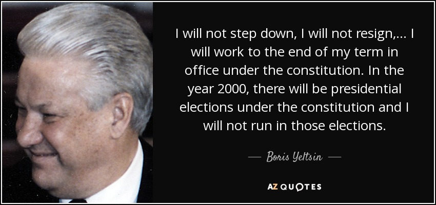 I will not step down, I will not resign, ... I will work to the end of my term in office under the constitution. In the year 2000, there will be presidential elections under the constitution and I will not run in those elections. - Boris Yeltsin