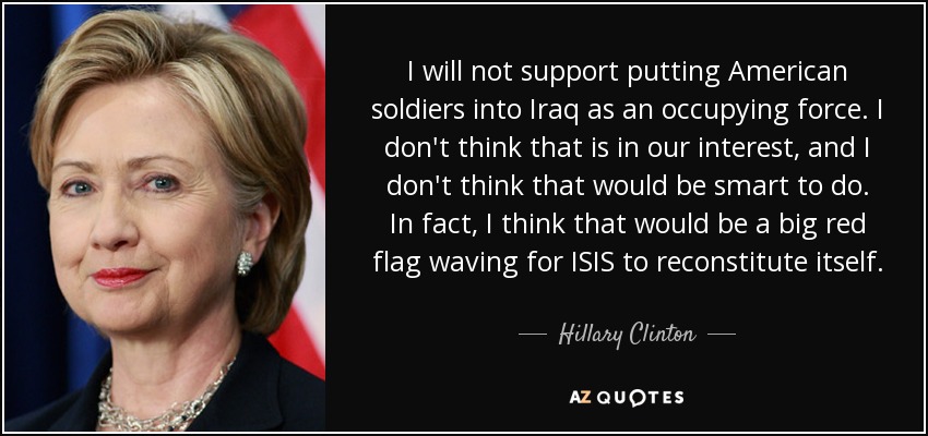I will not support putting American soldiers into Iraq as an occupying force. I don't think that is in our interest, and I don't think that would be smart to do. In fact, I think that would be a big red flag waving for ISIS to reconstitute itself. - Hillary Clinton