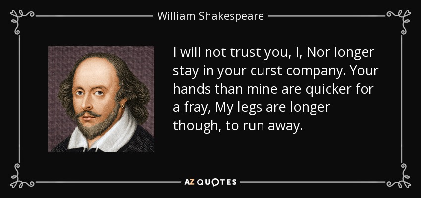 I will not trust you, I, Nor longer stay in your curst company. Your hands than mine are quicker for a fray, My legs are longer though, to run away. - William Shakespeare